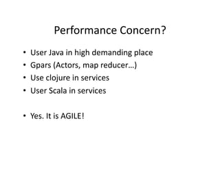 Performance	
  Concern?	
  
•    User	
  Java	
  in	
  high	
  demanding	
  place	
  
•    Gpars	
  (Actors,	
  map	
  reducer…)	
  
•    Use	
  clojure	
  in	
  services	
  
•    User	
  Scala	
  in	
  services	
  

•  Yes.	
  It	
  is	
  AGILE!	
  
 