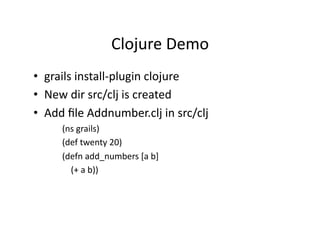 Clojure	
  Demo	
  
•  grails	
  install-­‐plugin	
  clojure	
  
•  New	
  dir	
  src/clj	
  is	
  created	
  
•  Add	
  ﬁle	
  Addnumber.clj	
  in	
  src/clj	
  
        (ns	
  grails)	
  
        (def	
  twenty	
  20)	
  
        (defn	
  add_numbers	
  [a	
  b]	
  
        	
  	
  	
  	
  (+	
  a	
  b))	
  
 