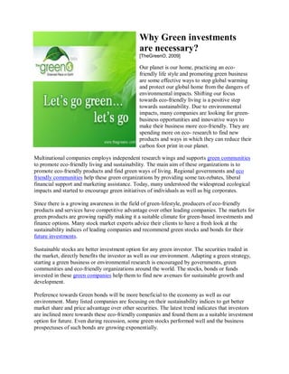 Why Green investments
                                               are necessary?
                                               [TheGreenO, 2009]

                                               Our planet is our home, practicing an eco-
                                               friendly life style and promoting green business
                                               are some effective ways to stop global warming
                                               and protect our global home from the dangers of
                                               environmental impacts. Shifting our focus
                                               towards eco-friendly living is a positive step
                                               towards sustainability. Due to environmental
                                               impacts, many companies are looking for green-
                                               business opportunities and innovative ways to
                                               make their business more eco-friendly. They are
                                               spending more on eco- research to find new
                                               products and ways in which they can reduce their
                                               carbon foot print in our planet.

Multinational companies employs independent research wings and supports green communities
to promote eco-friendly living and sustainability. The main aim of these organizations is to
promote eco-friendly products and find green ways of living. Regional governments and eco
friendly communities help these green organizations by providing some tax-rebates, liberal
financial support and marketing assistance. Today, many understood the widespread ecological
impacts and started to encourage green initiatives of individuals as well as big corporates.

Since there is a growing awareness in the field of green-lifestyle, producers of eco-friendly
products and services have competitive advantage over other leading companies. The markets for
green products are growing rapidly making it a suitable climate for green-based investments and
finance options. Many stock market experts advice their clients to have a fresh look at the
sustainability indices of leading companies and recommend green stocks and bonds for their
future investments.

Sustainable stocks are better investment option for any green investor. The securities traded in
the market, directly benefits the investor as well as our environment. Adapting a green strategy,
starting a green business or environmental research is encouraged by governments, green
communities and eco-friendly organizations around the world. The stocks, bonds or funds
invested in these green companies help them to find new avenues for sustainable growth and
development.

Preference towards Green bonds will be more beneficial to the economy as well as our
environment. Many listed companies are focusing on their sustainability indices to get better
market share and price advantage over other securities. The latest trend indicates that investors
are inclined more towards these eco-friendly companies and found them as a suitable investment
option for future. Even during recession, some green stocks performed well and the business
prospectuses of such bonds are growing exponentially.
 