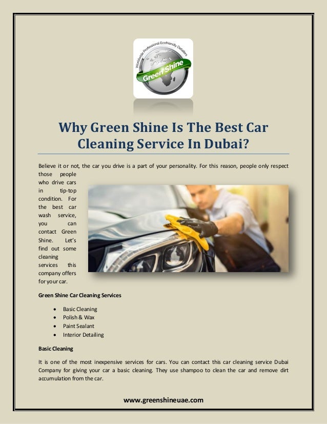 www.greenshineuae.com
Why Green Shine Is The Best Car
Cleaning Service In Dubai?
Believe it or not, the car you drive is a part of your personality. For this reason, people only respect
those people
who drive cars
in tip-top
condition. For
the best car
wash service,
you can
contact Green
Shine. Let’s
find out some
cleaning
services this
company offers
for your car.
Green Shine Car Cleaning Services
 Basic Cleaning
 Polish & Wax
 Paint Sealant
 Interior Detailing
Basic Cleaning
It is one of the most inexpensive services for cars. You can contact this car cleaning service Dubai
Company for giving your car a basic cleaning. They use shampoo to clean the car and remove dirt
accumulation from the car.
 