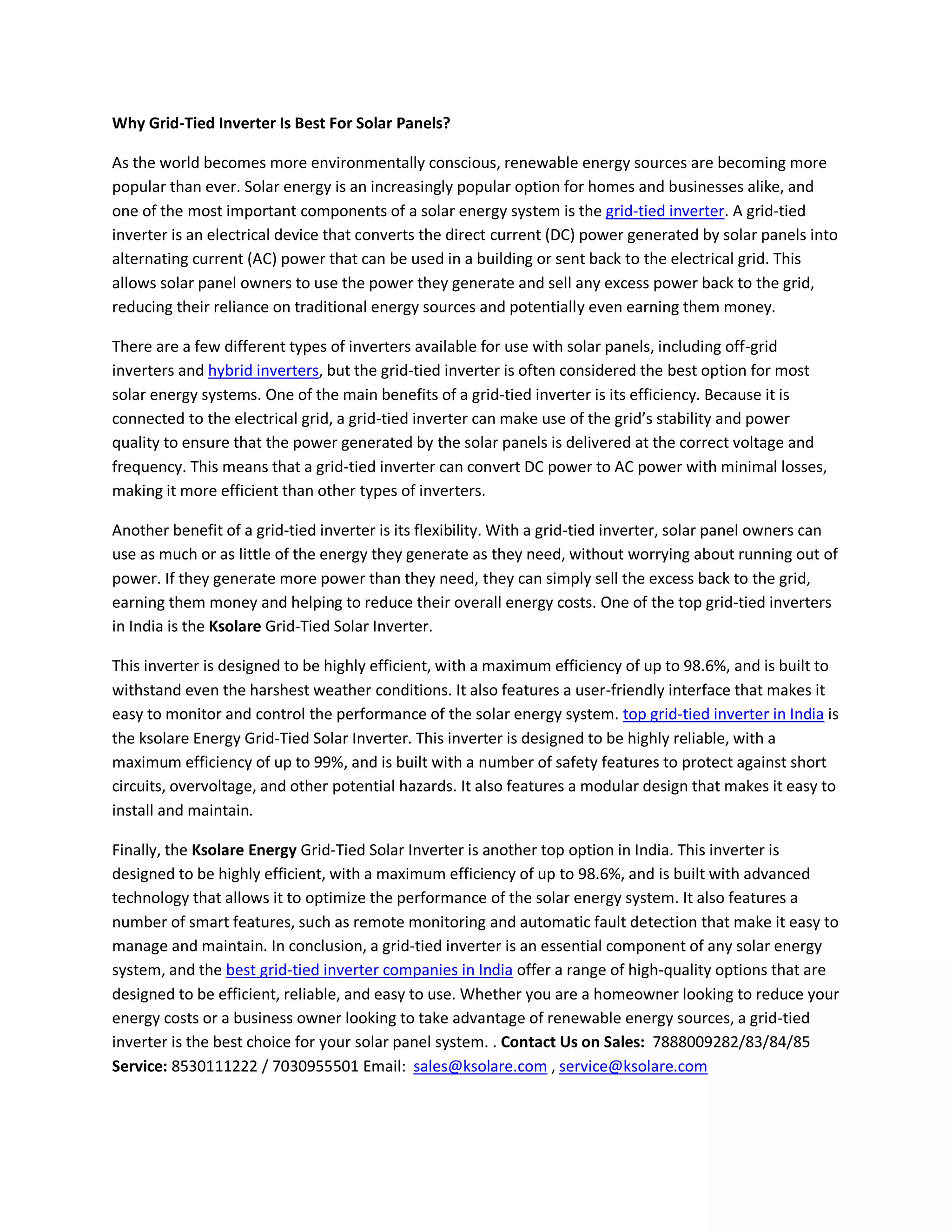Why Grid-Tied Inverter Is Best For Solar Panels?
As the world becomes more environmentally conscious, renewable energy sources are becoming more
popular than ever. Solar energy is an increasingly popular option for homes and businesses alike, and
one of the most important components of a solar energy system is the grid-tied inverter. A grid-tied
inverter is an electrical device that converts the direct current (DC) power generated by solar panels into
alternating current (AC) power that can be used in a building or sent back to the electrical grid. This
allows solar panel owners to use the power they generate and sell any excess power back to the grid,
reducing their reliance on traditional energy sources and potentially even earning them money.
There are a few different types of inverters available for use with solar panels, including off-grid
inverters and hybrid inverters, but the grid-tied inverter is often considered the best option for most
solar energy systems. One of the main benefits of a grid-tied inverter is its efficiency. Because it is
connected to the electrical grid, a grid-tied inverter can make use of the grid’s stability and power
quality to ensure that the power generated by the solar panels is delivered at the correct voltage and
frequency. This means that a grid-tied inverter can convert DC power to AC power with minimal losses,
making it more efficient than other types of inverters.
Another benefit of a grid-tied inverter is its flexibility. With a grid-tied inverter, solar panel owners can
use as much or as little of the energy they generate as they need, without worrying about running out of
power. If they generate more power than they need, they can simply sell the excess back to the grid,
earning them money and helping to reduce their overall energy costs. One of the top grid-tied inverters
in India is the Ksolare Grid-Tied Solar Inverter.
This inverter is designed to be highly efficient, with a maximum efficiency of up to 98.6%, and is built to
withstand even the harshest weather conditions. It also features a user-friendly interface that makes it
easy to monitor and control the performance of the solar energy system. top grid-tied inverter in India is
the ksolare Energy Grid-Tied Solar Inverter. This inverter is designed to be highly reliable, with a
maximum efficiency of up to 99%, and is built with a number of safety features to protect against short
circuits, overvoltage, and other potential hazards. It also features a modular design that makes it easy to
install and maintain.
Finally, the Ksolare Energy Grid-Tied Solar Inverter is another top option in India. This inverter is
designed to be highly efficient, with a maximum efficiency of up to 98.6%, and is built with advanced
technology that allows it to optimize the performance of the solar energy system. It also features a
number of smart features, such as remote monitoring and automatic fault detection that make it easy to
manage and maintain. In conclusion, a grid-tied inverter is an essential component of any solar energy
system, and the best grid-tied inverter companies in India offer a range of high-quality options that are
designed to be efficient, reliable, and easy to use. Whether you are a homeowner looking to reduce your
energy costs or a business owner looking to take advantage of renewable energy sources, a grid-tied
inverter is the best choice for your solar panel system. . Contact Us on Sales: 7888009282/83/84/85
Service: 8530111222 / 7030955501 Email: sales@ksolare.com , service@ksolare.com
 
