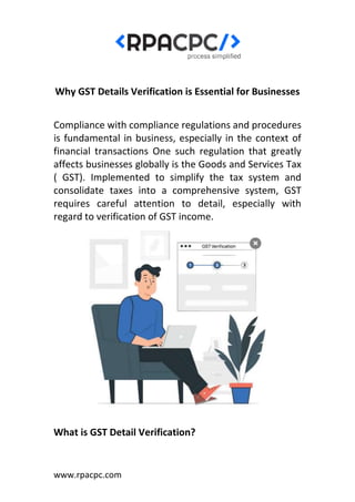 www.rpacpc.com
Why GST Details Verification is Essential for Businesses
Compliance with compliance regulations and procedures
is fundamental in business, especially in the context of
financial transactions One such regulation that greatly
affects businesses globally is the Goods and Services Tax
( GST). Implemented to simplify the tax system and
consolidate taxes into a comprehensive system, GST
requires careful attention to detail, especially with
regard to verification of GST income.
What is GST Detail Verification?
 