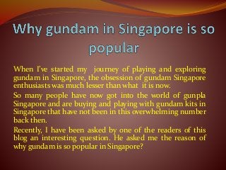 When I’ve started my journey of playing and exploring
gundam in Singapore, the obsession of gundam Singapore
enthusiasts was much lesser than what it is now.
So many people have now got into the world of gunpla
Singapore and are buying and playing with gundam kits in
Singapore that have not been in this overwhelming number
back then.
Recently, I have been asked by one of the readers of this
blog an interesting question. He asked me the reason of
why gundam is so popular in Singapore?
 