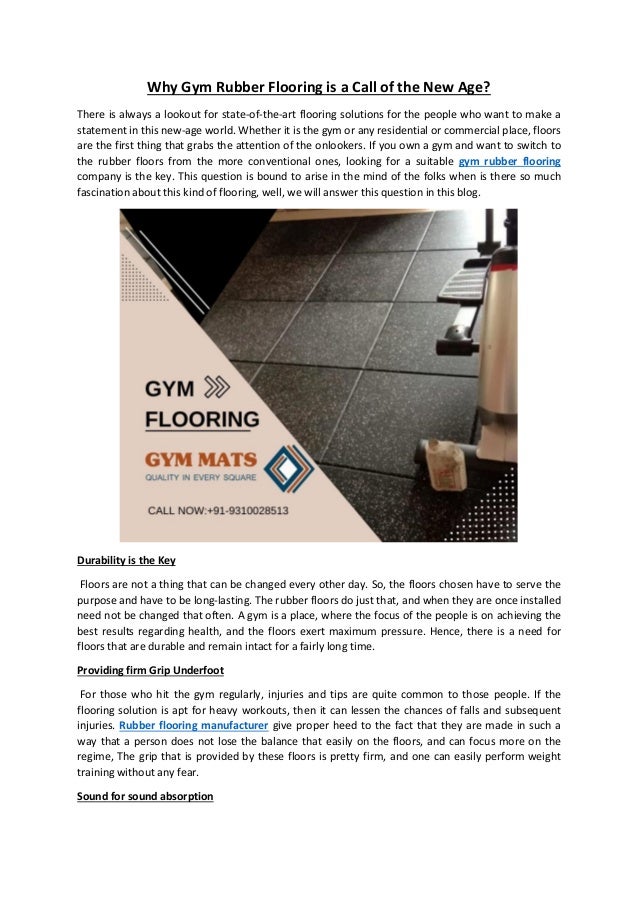 Why Gym Rubber Flooring is a Call of the New Age?
There is always a lookout for state-of-the-art flooring solutions for the people who want to make a
statement in this new-age world. Whether it is the gym or any residential or commercial place, floors
are the first thing that grabs the attention of the onlookers. If you own a gym and want to switch to
the rubber floors from the more conventional ones, looking for a suitable gym rubber flooring
company is the key. This question is bound to arise in the mind of the folks when is there so much
fascination about this kind of flooring, well, we will answer this question in this blog.
Durability is the Key
Floors are not a thing that can be changed every other day. So, the floors chosen have to serve the
purpose and have to be long-lasting. The rubber floors do just that, and when they are once installed
need not be changed that often. A gym is a place, where the focus of the people is on achieving the
best results regarding health, and the floors exert maximum pressure. Hence, there is a need for
floors that are durable and remain intact for a fairly long time.
Providing firm Grip Underfoot
For those who hit the gym regularly, injuries and tips are quite common to those people. If the
flooring solution is apt for heavy workouts, then it can lessen the chances of falls and subsequent
injuries. Rubber flooring manufacturer give proper heed to the fact that they are made in such a
way that a person does not lose the balance that easily on the floors, and can focus more on the
regime, The grip that is provided by these floors is pretty firm, and one can easily perform weight
training without any fear.
Sound for sound absorption
 