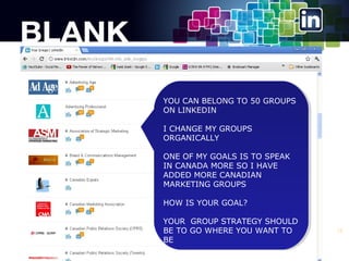 YOU CAN BELONG TO 50 GROUPS
YOU CAN BELONG TO 50 GROUPS
ON LINKEDIN
ON LINKEDIN
IICHANGE MY GROUPS
CHANGE MY GROUPS
ORGANICALLY
ORGANICALLY
ONE OF MY GOALS IS TO SPEAK
ONE OF MY GOALS IS TO SPEAK
IN CANADA MORE SO IIHAVE
IN CANADA MORE SO HAVE
ADDED MORE CANADIAN
ADDED MORE CANADIAN
MARKETING GROUPS
MARKETING GROUPS
HOW IS YOUR GOAL?
HOW IS YOUR GOAL?
YOUR GROUP STRATEGY SHOULD
YOUR GROUP STRATEGY SHOULD
BE TO GO WHERE YOU WANT TO
BE TO GO WHERE YOU WANT TO
BE
BE

15

 
