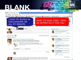 II POST MY BLOGS IN
POST MY BLOGS IN
DISCUSSIONS ON
DISCUSSIONS ON
ALL MY GROUPS
ALL MY GROUPS

WANT TO SAVE TIME? HAVE
WANT TO SAVE TIME? HAVE
AN INTERN DO IT FOR YOU
AN INTERN DO IT FOR YOU

16

 
