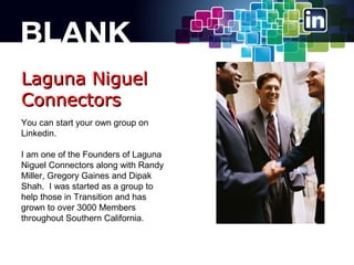 Laguna Niguel
Connectors
You can start your own group on
Linkedin.
I am one of the Founders of Laguna
Niguel Connectors along with Randy
Miller, Gregory Gaines and Dipak
Shah. I was started as a group to
help those in Transition and has
grown to over 3000 Members
throughout Southern California.

 