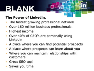 The Power of Linkedin.
? The fastest growing professional network
? Over 160 million business professionals
? Highest income
? Over 40% of CEOs are personally using
Linkedin
? A place where you can find potential prospects
? A place where prospects can learn about you
? Where you can maintain relationships with
customers
? Great SEO tool
? Saves you time

 