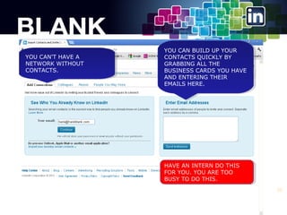 YOU CAN'T HAVE A
YOU CAN'T HAVE A
NETWORK WITHOUT
NETWORK WITHOUT
CONTACTS.
CONTACTS.

YOU CAN BUILD UP YOUR
YOU CAN BUILD UP YOUR
CONTACTS QUICKLY BY
CONTACTS QUICKLY BY
GRABBING ALL THE
GRABBING ALL THE
BUSINESS CARDS YOU HAVE
BUSINESS CARDS YOU HAVE
AND ENTERING THEIR
AND ENTERING THEIR
EMAILS HERE.
EMAILS HERE.

HAVE AN INTERN DO THIS
HAVE AN INTERN DO THIS
FOR YOU. YOU ARE TOO
FOR YOU. YOU ARE TOO
BUSY TO DO THIS.
BUSY TO DO THIS.
23

 
