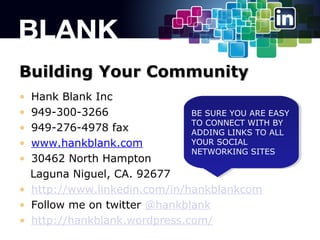 Building Your Community
?
?
?
?
?

Hank Blank Inc
949-300-3266
BE SURE YOU ARE EASY
BE SURE YOU ARE EASY
TO CONNECT WITH BY
TO CONNECT WITH BY
949-276-4978 fax
ADDING LINKS TO ALL
ADDING LINKS TO ALL
YOUR SOCIAL
YOUR SOCIAL
www.hankblank.com
NETWORKING SITES
NETWORKING SITES
30462 North Hampton
Laguna Niguel, CA. 92677
? http://www.linkedin.com/in/hankblankcom
? Follow me on twitter @hankblank
? http://hankblank.wordpress.com/

 