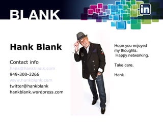 Hank Blank
Contact info
hank@hankblank.com
949-300-3266
www.hankblank.com
twitter@hankblank
hankblank.wordpress.com

Hope you enjoyed
my thoughts.
Happy networking.
Take care.
Hank

 