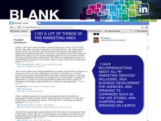 IIDO A LOT OF THINGS IN
DO A LOT OF THINGS IN
THE MARKETING AREA
THE MARKETING AREA

IIHAVE
HAVE
RECOMMENDATIONS
RECOMMENDATIONS
ABOUT ALL MY
ABOUT ALL MY
MARKETING SERVICES
MARKETING SERVICES
INCLUDING, NEW
INCLUDING, NEW
BUSINESS DEVELOPMENT
BUSINESS DEVELOPMENT
FOR AGENCIES, AND
FOR AGENCIES, AND
SPEAKING TO
SPEAKING TO
COMPANIES SUCH AS
COMPANIES SUCH AS
THE UPS STORES, AMA
THE UPS STORES, AMA
CHAPTERS AND
CHAPTERS AND
SPEAKING ON CAMPUS
SPEAKING ON CAMPUS

8

 