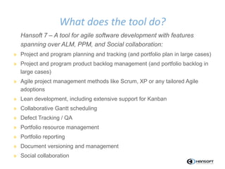 Hansoft 7 – A tool for agile software development with features
spanning over ALM, PPM, and Social collaboration:
» Project and program planning and tracking (and portfolio plan in large cases)
» Project and program product backlog management (and portfolio backlog in
large cases)
» Agile project management methods like Scrum, XP or any tailored Agile
adoptions
» Lean development, including extensive support for Kanban
» Collaborative Gantt scheduling
» Defect Tracking / QA
» Portfolio resource management
» Portfolio reporting
» Document versioning and management
» Social collaboration
What does the tool do?
 