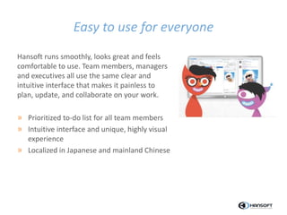Easy to use for everyone
Hansoft runs smoothly, looks great and feels
comfortable to use. Team members, managers
and executives all use the same clear and
intuitive interface that makes it painless to
plan, update, and collaborate on your work.
» Prioritized to-do list for all team members
» Intuitive interface and unique, highly visual
experience
» Localized in Japanese and mainland Chinese
 