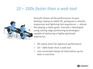 10 – 100x faster than a web tool
Hansoft utilizes all the performance of your
desktop, laptop or tablet PC, giving you a smooth,
responsive and lightning-fast experience — almost
like playing a video game. Hansoft is developed
using cutting-edge performing technologies
capable of delivering a highly optimized
experience.
» OS native client for optimum performance
» 10 – 100x faster than a web tool
» Live connection keeps all information up-to-
date in real time
 