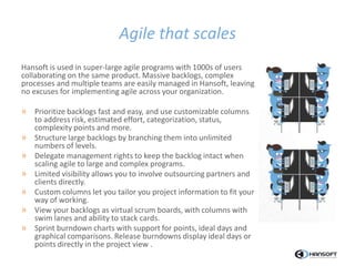 Agile that scales
Hansoft is used in super-large agile programs with 1000s of users
collaborating on the same product. Massive backlogs, complex
processes and multiple teams are easily managed in Hansoft, leaving
no excuses for implementing agile across your organization.
» Prioritize backlogs fast and easy, and use customizable columns
to address risk, estimated effort, categorization, status,
complexity points and more.
» Structure large backlogs by branching them into unlimited
numbers of levels.
» Delegate management rights to keep the backlog intact when
scaling agile to large and complex programs.
» Limited visibility allows you to involve outsourcing partners and
clients directly.
» Custom columns let you tailor you project information to fit your
way of working.
» View your backlogs as virtual scrum boards, with columns with
swim lanes and ability to stack cards.
» Sprint burndown charts with support for points, ideal days and
graphical comparisons. Release burndowns display ideal days or
points directly in the project view .
 