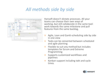 All methods side by side
Hansoft doesn’t dictate processes. All your
teams can choose their own ways of
working, but still collaborate in the same tool:
work towards the same milestone and pull
features from the same backlog.
» Agile, Lean and Gantt-scheduling side by side
in one view
» Tasks can be converted between scheduled
and agile planning
» Flexible to suit any method but includes
templates for Scrum and Extreme
Programming
» Supports customized workflows and
pipelines
» Kanban support including takt and cycle
times
 