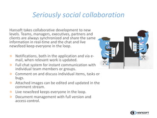 Seriously social collaboration
Hansoft takes collaborative development to new
levels. Teams, managers, executives, partners and
clients are always synchronized and share the same
information in real-time and the chat and live
newsfeed keep everyone in the loop.
» Notifications, both in the application and via e-
mail, when relevant work is updated.
» Full chat system for instant communication with
individual team members or groups.
» Comment on and discuss individual items, tasks or
bugs.
» Attached images can be edited and updated in the
comment stream.
» Live newsfeed keeps everyone in the loop.
» Document management with full version and
access control.
 