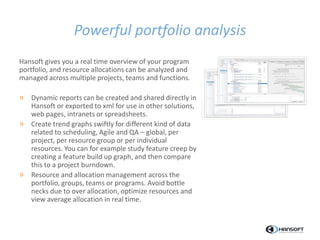 Powerful portfolio analysis
Hansoft gives you a real time overview of your program
portfolio, and resource allocations can be analyzed and
managed across multiple projects, teams and functions.
» Dynamic reports can be created and shared directly in
Hansoft or exported to xml for use in other solutions,
web pages, intranets or spreadsheets.
» Create trend graphs swiftly for different kind of data
related to scheduling, Agile and QA – global, per
project, per resource group or per individual
resources. You can for example study feature creep by
creating a feature build up graph, and then compare
this to a project burndown.
» Resource and allocation management across the
portfolio, groups, teams or programs. Avoid bottle
necks due to over allocation, optimize resources and
view average allocation in real time.
 