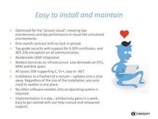 Easy to install and maintain
» Optimized for the “private cloud”, meaning low
maintenance and top performance in cloud-like virtualized
environments.
» One-month contract with no lock-in period.
» Top grade security with support for X.509 certificates, and
AES-256 encryption on all communication.
» Readymade LDAP integration
» Modest demands on infrastructure: Low demands on CPU,
RAM and disk space.
» All access SDK supporting C, C++, Java or .NET.
» Installation in a fraction of a minute – updates only a click
away. Regardless of the size of the installation, you only
need to update in one place.
» No other software needed, only an operating system is
required.
» Implementation in a day – productivity gains in a week.
Easy to get started with our help manual and renowned
support.
 