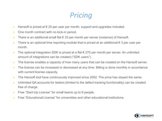 » Hansoft is priced at € 25 per user per month, support and upgrades included.
» One month contract with no lock-in period.
» There is an additional small flat € 33 per month per server (instance) of Hansoft.
» There is an optional time reporting module that is priced at an additional € 3 per user per
month.
» The optional integration SDK is priced at a flat € 270 per month per server. An unlimited
amount of integrations can be created (“SDK users”) .
» The license enables a capacity of how many users that can be created on the Hansoft server.
» The license can be increased or decreased at any time. Billing is done monthly in accordance
with current license capacity.
» The Hansoft tool have continuously improved since 2002. The price has stayed the same.
» Unlimited QA accounts for testers (limited to the defect tracking functionality) can be created
free of charge.
» Free “Start-Up License” for small teams up to 9 people.
» Free “Educational License” for universities and other educational institutions.
Pricing
 