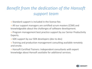» Standard support is included in the license fee.
» All our support managers are certified scrum masters (CSM) and
knowledgeable about the challenges of software development.
» Program management best practice support by our Senior Productivity
Experts.
» SDK support by our SDK developers (dev to dev)
» Training and production management consulting available remotely
and onsite.
» Hansoft Certified Trainers: Independent consultants with expert
knowledge about Hansoft available for additional services.
Benefit from the dedication of the Hansoft
support team
 