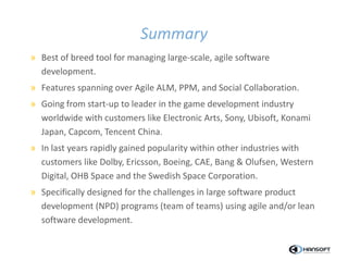 Summary
» Best of breed tool for managing large-scale, agile software
development.
» Features spanning over Agile ALM, PPM, and Social Collaboration.
» Going from start-up to leader in the game development industry
worldwide with customers like Electronic Arts, Sony, Ubisoft, Konami
Japan, Capcom, Tencent China.
» In last years rapidly gained popularity within other industries with
customers like Dolby, Ericsson, Boeing, CAE, Bang & Olufsen, Western
Digital, OHB Space and the Swedish Space Corporation.
» Specifically designed for the challenges in large software product
development (NPD) programs (team of teams) using agile and/or lean
software development.
 