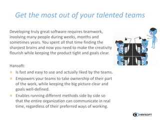 Get the most out of your talented teams
Developing truly great software requires teamwork,
involving many people during weeks, months and
sometimes years. You spent all that time finding the
sharpest brains and now you need to make the creativity
flourish while keeping the product tight and goals clear.
Hansoft:
» Is fast and easy to use and actually liked by the teams.
» Empowers your teams to take ownership of their part
of the work, while keeping the big picture clear and
goals well-defined.
» Enables running different methods side by side so
that the entire organization can communicate in real
time, regardless of their preferred ways of working.
 