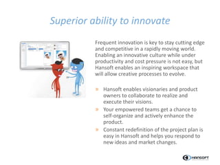 Superior ability to innovate
Frequent innovation is key to stay cutting edge
and competitive in a rapidly moving world.
Enabling an innovative culture while under
productivity and cost pressure is not easy, but
Hansoft enables an inspiring workspace that
will allow creative processes to evolve.
» Hansoft enables visionaries and product
owners to collaborate to realize and
execute their visions.
» Your empowered teams get a chance to
self-organize and actively enhance the
product.
» Constant redefinition of the project plan is
easy in Hansoft and helps you respond to
new ideas and market changes.
 