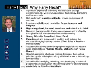 Harry Hecht




Harry Hecht Why Harry Hecht?
       1.      Significant experience in dealing with disruptive change
               environments. IE: Mergers/Acquisitions, Technology, Consulting
               and turn-arounds
       2.      Self starter with a positive attitude, proven track record of
               success
       3.      Industry credibility and reputation for performance and
               integrity
       4.      High energy level, focused, tenacious, and attention to detail
       5.      Balanced background in driving sales revenue and profitability
               through effective team development and leadership
       6.      Strong PC skills: PowerPoint, Word, Excel
       7.      Experienced and successful in working in all sides of the
               document imaging industry channel (Direct Sales + Reseller+
               Manufacturer)
       8.      Successful in leading and managing both regional and national
               sales organizations <Konica Minolta, Global/Xerox> Fun &
               Reward
       9.      Good at assessing situations, making decisions, then setting
               priorities, goals, action plans along with timeframes to insure long-
               term success
       10. Successful in identifying, recruiting, and developing successful
               people into an organization while limiting turnover and increasing
               productivity by department/employee
        Harry B. Hecht                      Confidential
 