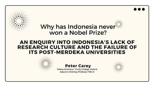 AN ENQUIRY INTO INDONESIA’S LACK OF
RESEARCH CULTURE AND THE FAILURE OF
ITS POST-MERDEKA UNIVERSITIES
Why has Indonesia never
won a Nobel Prize?
Peter Carey
Fellow Emeritus, Trinity College, Oxford
Adjunct (Visiting) Professor FIB-UI
 