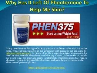 Many people come through of exactly the same problem, to be with you at this
time. We are all grace exactly in the same boat with regard to get annoying by
phentermine reviews. For some of us, the momentum takes suppression for
food in a few months after the start of therapy. Others of the results of benefit
for a long time, but everyone seems to ultimately create tolerance. So I made a
decision to stage in terms of the objectives and plate help even more in the
direction of your weight loss.
http://phen375reviewsuser.com/
 