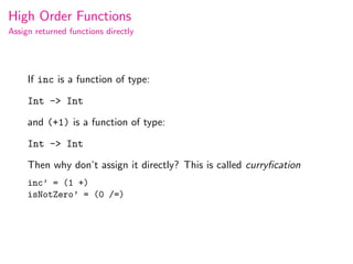High Order Functions
Assign returned functions directly




     If inc is a function of type:

     Int -> Int

     and (+1) is a function of type:

     Int -> Int

     Then why don’t assign it directly? This is called curryﬁcation
     inc’ = (1 +)
     isNotZero’ = (0 /=)
 