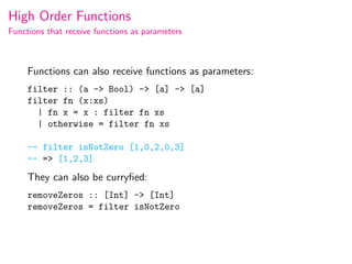 High Order Functions
Functions that receive functions as parameters



     Functions can also receive functions as parameters:
     filter :: (a -> Bool) -> [a] -> [a]
     filter fn (x:xs)
       | fn x = x : filter fn xs
       | otherwise = filter fn xs

     -- filter isNotZero [1,0,2,0,3]
     -- => [1,2,3]
     They can also be curryﬁed:
     removeZeros :: [Int] -> [Int]
     removeZeros = filter isNotZero
 