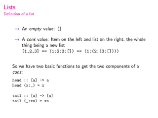 Lists
Deﬁnition of a list


      → An empty value: []

      → A cons value: Item on the left and list on the right, the whole
        thing being a new list
        [1,2,3] == (1:2:3:[]) == (1:(2:(3:[])))


     So we have two basic functions to get the two components of a
     cons:
     head :: [a] -> a
     head (x:_) = x

     tail :: [a] -> [a]
     tail (_:xs) = xs
 