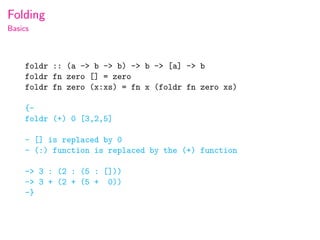 Folding
Basics



    foldr :: (a -> b -> b) -> b -> [a] -> b
    foldr fn zero [] = zero
    foldr fn zero (x:xs) = fn x (foldr fn zero xs)

    {-
    foldr (+) 0 [3,2,5]

    - [] is replaced by 0
    - (:) function is replaced by the (+) function

    -> 3 : (2 : (5 : []))
    -> 3 + (2 + (5 + 0))
    -}
 