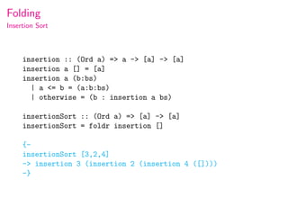 Folding
Insertion Sort



     insertion :: (Ord a) => a -> [a] -> [a]
     insertion a [] = [a]
     insertion a (b:bs)
       | a <= b = (a:b:bs)
       | otherwise = (b : insertion a bs)

     insertionSort :: (Ord a) => [a] -> [a]
     insertionSort = foldr insertion []

     {-
     insertionSort [3,2,4]
     -> insertion 3 (insertion 2 (insertion 4 ([])))
     -}
 