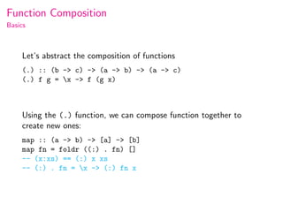 Function Composition
Basics



    Let’s abstract the composition of functions
    (.) :: (b -> c) -> (a -> b) -> (a -> c)
    (.) f g = x -> f (g x)



    Using the (.) function, we can compose function together to
    create new ones:
    map :: (a -> b) -> [a] -> [b]
    map fn = foldr ((:) . fn) []
    -- (x:xs) == (:) x xs
    -- (:) . fn = x -> (:) fn x
 