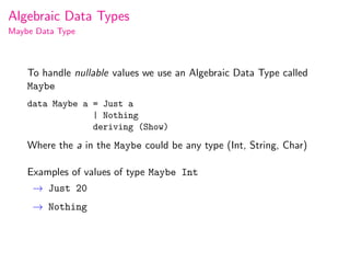 Algebraic Data Types
Maybe Data Type



    To handle nullable values we use an Algebraic Data Type called
    Maybe
    data Maybe a = Just a
                 | Nothing
                 deriving (Show)
    Where the a in the Maybe could be any type (Int, String, Char)

    Examples of values of type Maybe Int
     → Just 20
     → Nothing
 