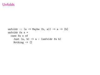 Unfolds




   unfoldr :: (a -> Maybe (b, a)) -> a -> [b]
   unfoldr fn x =
     case fn x of
       Just (a, b) -> a : (unfoldr fn b)
       Nothing -> []
 