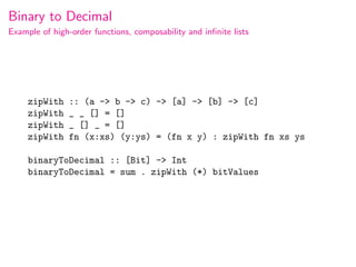 Binary to Decimal
Example of high-order functions, composability and inﬁnite lists




     zipWith    :: (a -> b -> c) -> [a] -> [b] -> [c]
     zipWith    _ _ [] = []
     zipWith    _ [] _ = []
     zipWith    fn (x:xs) (y:ys) = (fn x y) : zipWith fn xs ys

     binaryToDecimal :: [Bit] -> Int
     binaryToDecimal = sum . zipWith (*) bitValues
 