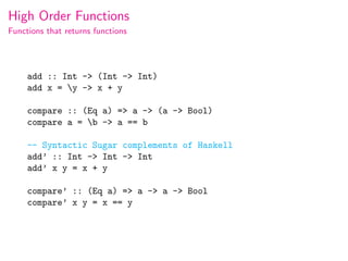 High Order Functions
Functions that returns functions




     add :: Int -> (Int -> Int)
     add x = y -> x + y

     compare :: (Eq a) => a -> (a -> Bool)
     compare a = b -> a == b

     -- Syntactic Sugar complements of Haskell
     add’ :: Int -> Int -> Int
     add’ x y = x + y

     compare’ :: (Eq a) => a -> a -> Bool
     compare’ x y = x == y
 