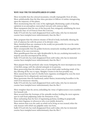 WHY HAS TRUTH DISAPPEARED O! LORD
More invincible than the colossal mountains; virtually impregnable from all sides,
More unfathomable than the blue skies; prevalent in billions of entities transgressing
upon the trajectory of this planet,
More mesmerizing than the voice of the nightingale; illuminating a path of dazzling
optimism in an atmosphere encroached viciously with ominous light,
More transparent than the rays of the heavenly Sun; stringently annihilating the most
minuscule trace of evil forever from this Universe,
Sadly O! Lord why has truth disappeared from earth today; why has its immortal
essence been trampled more indiscriminately than the flies ?
More poignant than the crimson streams of blood in body; irrefutably silencing the
web of salacious lies with the power of its divinely voice,
More cherished than any ornament in the world; not procurable for even the entire
wealth assimilated on the planet,
More unsurpassable than the golden horizons; tenaciously standing tall engulfed with
a blanket of its own convictions,
More grandiloquent than any sight decipherable by the eye; escalating incessantly in a
majestic aura that encompassed the divine,
Sadly O! Lord why has truth disappeared from earth today; why has its immortal
essence been trampled more indiscriminately than the flies ?
More piquant than the profusely salty ocean; fumigating the most inconspicuous trace
of devilish energy; with the celestial antiseptic in its persona,
More persevering than the infinite tons of sweat shed under sweltering winds of the
day; laboring all the way to repay Almighty Creator in the best possible way,
More natural than the wail of a freshly born organism; worshipped by even the most
Omnipotent for its ubiquitously sacrosanct grace,
More passionate than the handsomely amber flames; incarcerating boundless in the
swirl of its innocuous sincerity,
Sadly O! Lord why has truth disappeared from earth today; why has its immortal
essence been trampled more indiscriminately than the flies ?
More straighter than the arrow; embedding the virtue of righteousness even countless
feet beneath soil,
More revered than the footsteps of the amicable mother; holding the most supreme
spot in each heart palpitating under the firmament of sky,
More enchanting than the best of ingratiating perfume; instilling its perpetually
benevolent fragrance in whosoever who even nimbly desired it,
More ancient than even the earth on which we're living on was created; infact the
only treasure with which any palpable entity was born,
Sadly O! Lord why has truth disappeared from earth today; why has its immortal
essence been trampled more indiscriminately than the flies ?
 