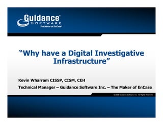 “Why have a Digital Investigative
        Infrastructure”

Kevin Wharram CISSP, CISM, CEH
Technical Manager – Guidance Software Inc. – The Maker of EnCase
                                             © 2008 Guidance Software, Inc. All Rights Reserved.
 