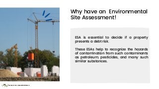 Why have an Environmental
Site Assessment!
ESA is essential to decide if a property
presents a debt risk.
These ESAs help ...