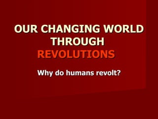 OUR CHANGING WORLD THROUGH  REVOLUTIONS  Why do humans revolt? 