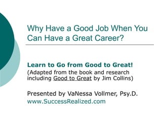 Why Have a Good Job When You Can Have a Great Career? Learn to Go from Good to Great!  (Adapted from the book and research including  Good to Great  by Jim Collins) Presented by VaNessa Vollmer, Psy.D. www.SuccessRealized.com   