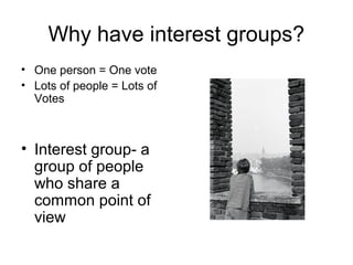 Why have interest groups? 
• One person = One vote 
• Lots of people = Lots of 
Votes 
• Interest group- a 
group of people 
who share a 
common point of 
view 
 