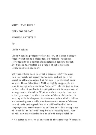 WHY HAVE THERE
BEEN NO GREAT
WOMEN ARTISTS?*
By
Linda Nochlin
Linda Nochlin, professor of art history at Vassar College,
recently published a major text on realism (Penguin).
Her specialty is Courbet and nineteenth century French
art, but she has written on a range of subjects from
Grunewald to modern art.
Why have there been no great women artists? The ques-
tion is crucial, not merely to women, and not only for
social or ethical reasons, but for purely intellectual ones
as well. If, as John Stuart Mill so rightly suggested, we
tend to accept whatever is as "natural," 1 this is just as true
in the realm of academic investigation as it is in our social
arrangements: the white Western male viewpoint, uncon-
sciously accepted as the viewpoint of the art historian, is
proving to be inadequate. At a moment when all disciplines
are becoming more self-conscious—more aware of the na-
ture of their presuppositions as exhibited in their own
languages and structures—the current uncritical acceptance
of "what is" as "natural" may be intellectually fatal. Just
as Mill saw male domination as one of many social in-
* A shortened version of an essay in the anthology Woman in
 