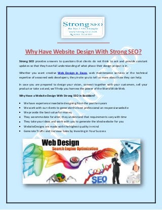 Why Have Website Design With Strong SEO?
Strong SEO provides answers to questions that clients do not think to ask and provide constant
updates so that they have full understanding of what phase their design project is in.
Whether you want creative Web Design in Essex, web maintenance services or the technical
expertise of seasoned web developers, they invite you to tell us more about how they can help.
In case you are prepared to design your vision, connect together with your customers, sell your
product or take a stand, we'll help you harness the power of the World Wide Web.
Why Have a Website Design With Strong SEO in Basildon?
We have experience inwebsite designing from the past ten years
We work with our clients to generate the best professional an responsivewebsite
We provide the best value for money
They accommodate for alter, they understand that requirements vary with time
They take your ideas and work with you to generate the ideal website for you
WebsiteDesigns are made with the highest quality in mind
Generate Traffic and Increase Sales by Investing in Your Success
 